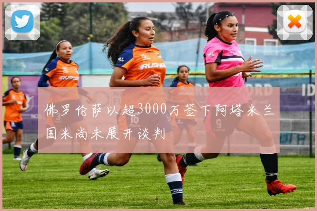 佛罗伦萨以超3000万签下阿塔米兰国米尚未展开谈判