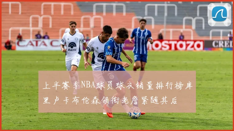 上半赛季NBA球员球衣销量排行榜库里卢卡布伦森领衔老詹紧随其后