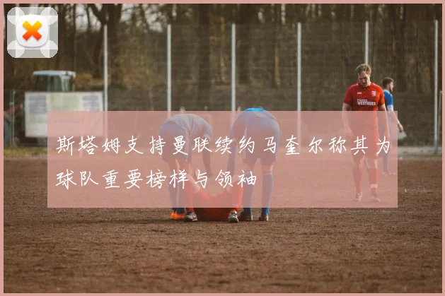 斯塔姆支持曼联续约马奎尔称其为球队重要榜样与领袖