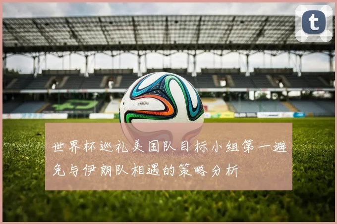 世界杯巡礼美国队目标小组第一避免与伊朗队相遇的策略分析