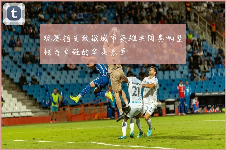 观赛指南致敬城市英雄共同奏响坚韧与自强的华美乐章