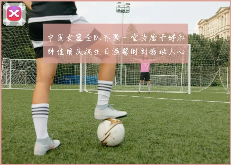 中国女篮全队齐聚一堂为唐子婷和钟佳丽庆祝生日温馨时刻感动人心