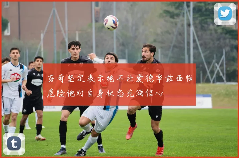 芬奇坚定表示绝不让爱德华兹面临危险他对自身状态充满信心