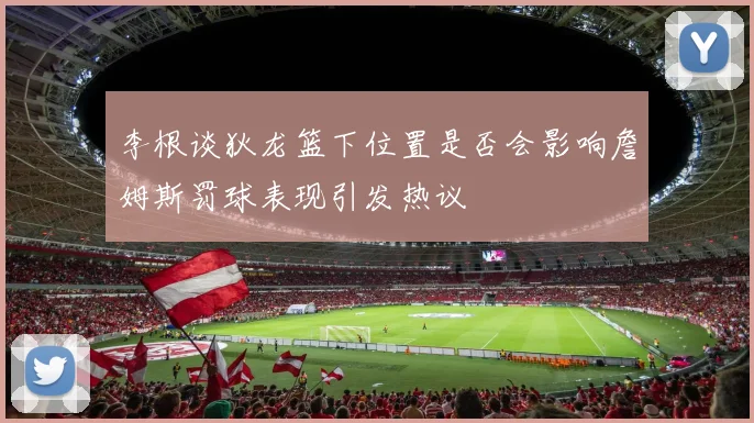 李根谈狄龙篮下位置是否会影响詹姆斯罚球表现引发热议