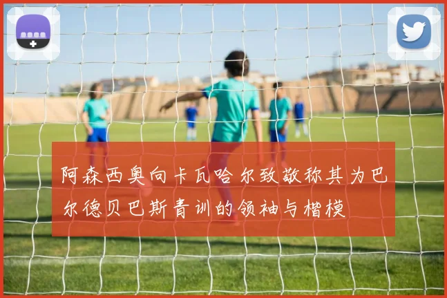 阿森西奥向卡瓦哈尔致敬称其为巴尔德贝巴斯青训的领袖与楷模