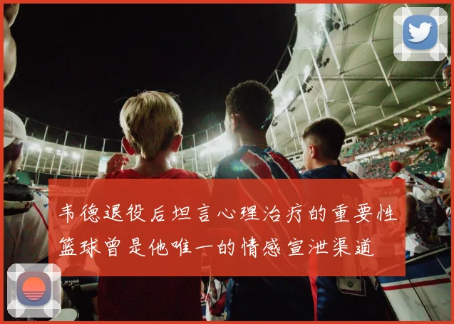 韦德退役后坦言心理治疗的重要性篮球曾是他唯一的情感宣泄渠道