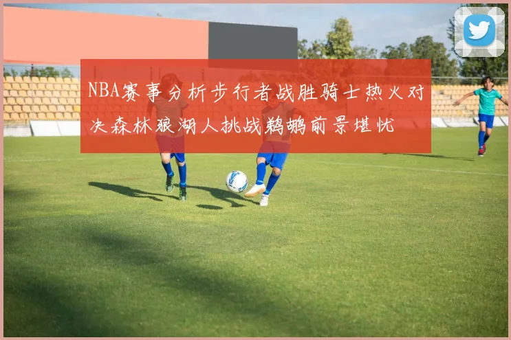 NBA赛事分析步行者战胜骑士热火对决森林狼湖人挑战鹈鹕前景堪忧