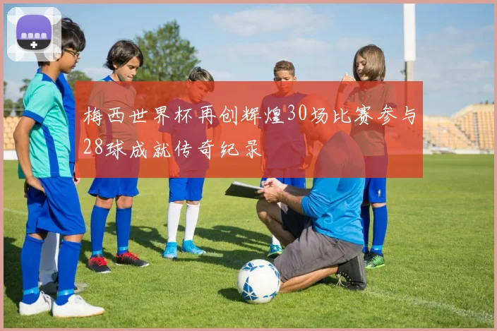 梅西世界杯再创辉煌30场比赛参与28球成就传奇纪录