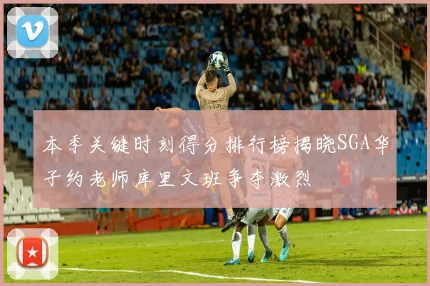 本季关键时刻得分排行榜揭晓SGA华子约老师库里文班争夺激烈