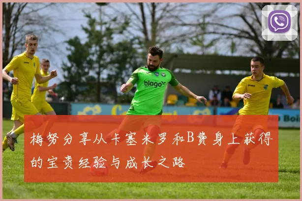 梅努分享从卡塞米罗和B费身上获得的宝贵经验与成长之路