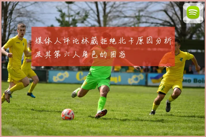 媒体人评论林葳拒绝北卡原因分析及其第六人角色的困惑