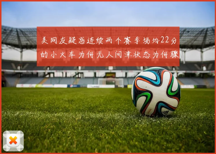 美网友疑惑连续两个赛季场均22分的小火车为何无人问津状态为何骤降