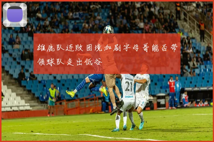 雄鹿队连败困境加剧字母哥能否带领球队走出低谷